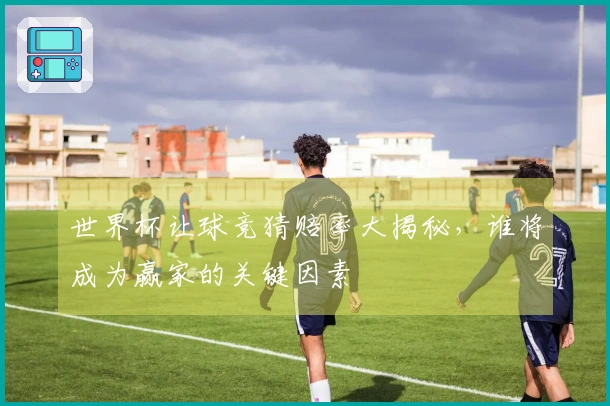 世界杯让球竞猜赔率大揭秘，谁将成为赢家的关键因素